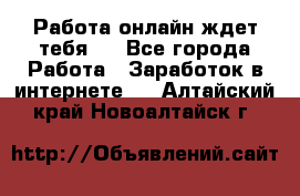 Работа онлайн ждет тебя!  - Все города Работа » Заработок в интернете   . Алтайский край,Новоалтайск г.